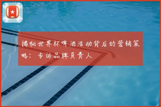 揭秘世界杯啤酒活动背后的营销策略：专访品牌负责人