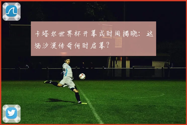 卡塔尔世界杯开幕式时间揭晓:这场沙漠传奇何时启幕?