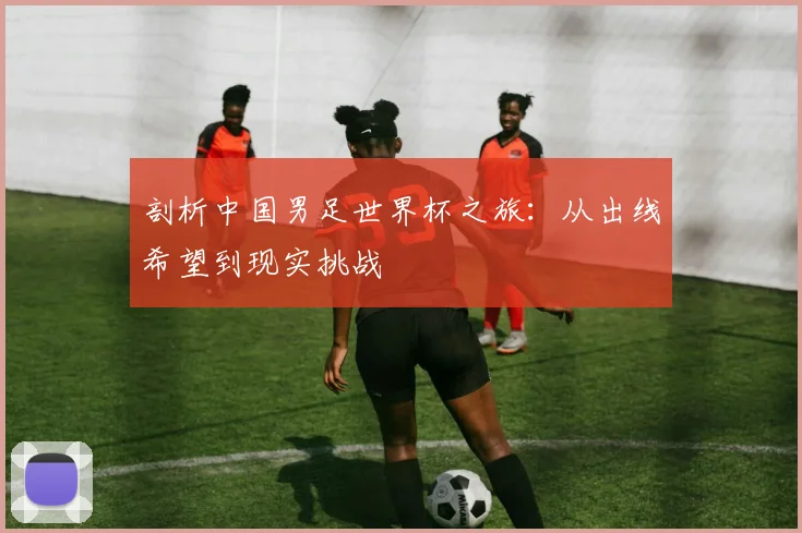 剖析中国男足世界杯之旅：从出线希望到现实挑战