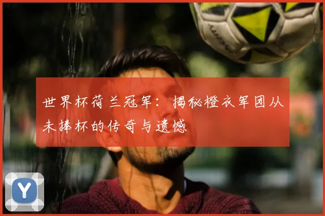 世界杯荷兰冠军：揭秘橙衣军团从未捧杯的传奇与遗憾