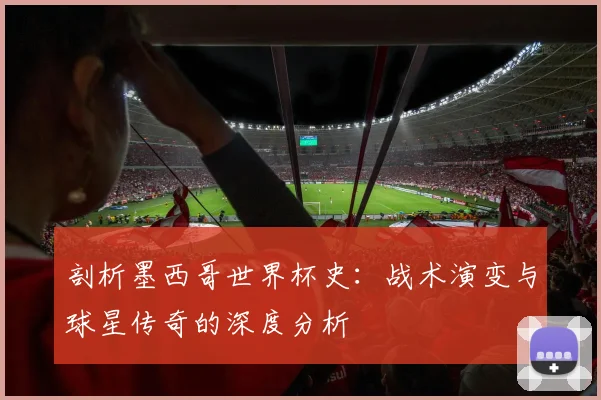 剖析墨西哥世界杯史：战术演变与球星传奇的深度分析