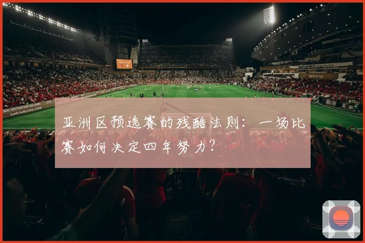 亚洲区预选赛的残酷法则：一场比赛如何决定四年努力？